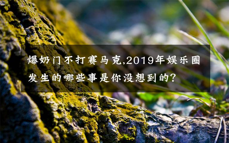 爆奶门不打赛马克,2019年娱乐圈发生的哪些事是你没想到的？