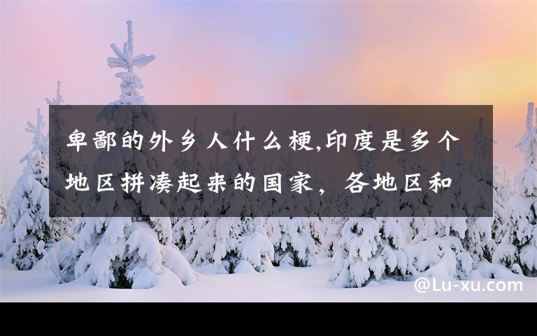 卑鄙的外乡人什么梗,印度是多个地区拼凑起来的国家，各地区和印政府的亲疏远近关系是怎样的？