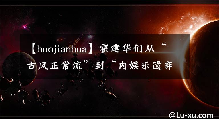 【huojianhua】霍建华们从“古风正常流”到“内娱乐遗弃者”都有什么体验？