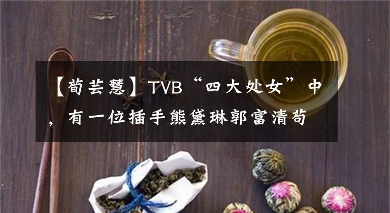 【荀芸慧】TVB“四大处女”中，有一位插手熊黛琳郭富清苟且的尹慧，宣布了结婚的消息。