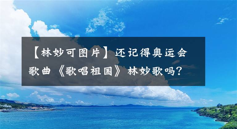 【林妙可图片】还记得奥运会歌曲《歌唱祖国》林妙歌吗？大学毕业后是这个样子吗？