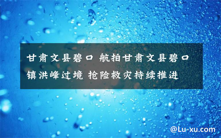 甘肃文县碧口 航拍甘肃文县碧口镇洪峰过境 抢险救灾持续推进