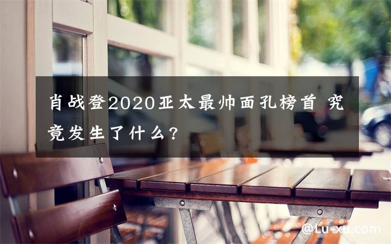 肖战登2020亚太最帅面孔榜首 究竟发生了什么?