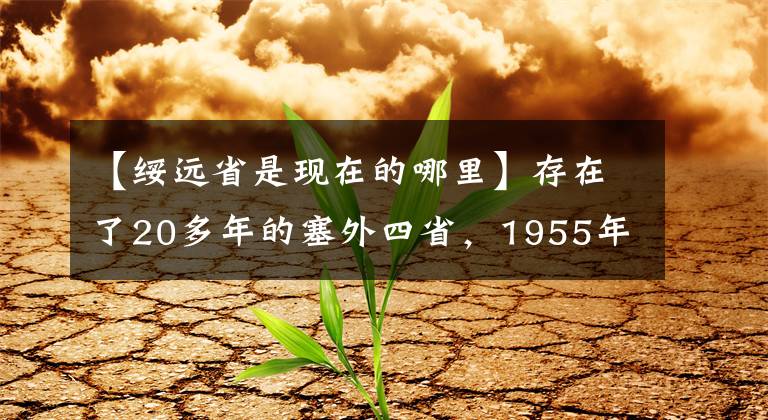 【绥远省是现在的哪里】存在了20多年的塞外四省，1955年，为何会被彻底撤销？