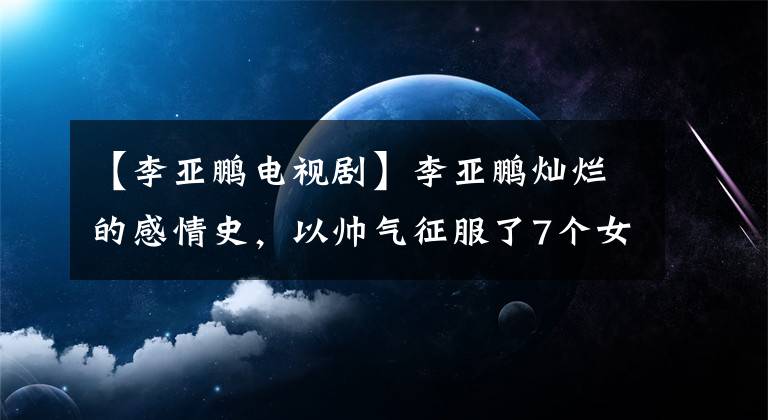 【李亚鹏电视剧】李亚鹏灿烂的感情史，以帅气征服了7个女人，50岁又爱上了比自己小19岁的莫德。