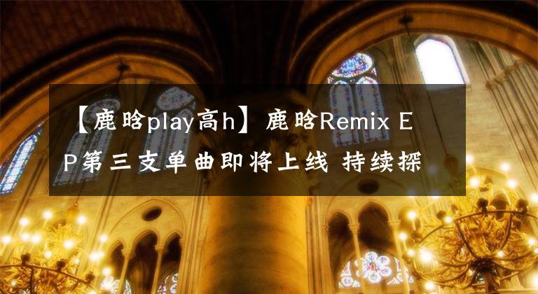 【鹿晗play高h】鹿晗Remix EP第三支单曲即将上线 持续探索独特音乐理念