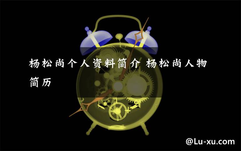 杨松尚个人资料简介 杨松尚人物简历文章配图
