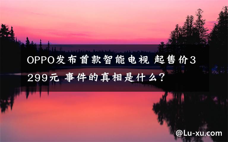 OPPO发布首款智能电视 起售价3299元 事件的真相是什么？