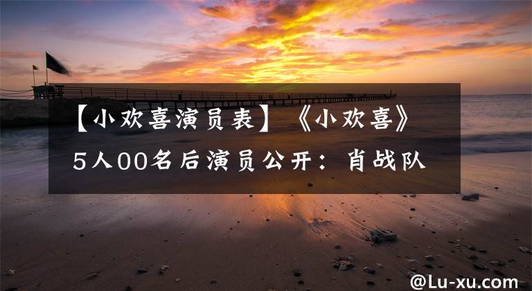 【小欢喜演员表】《小欢喜》 5人00名后演员公开：肖战队友，推迟16部以上。