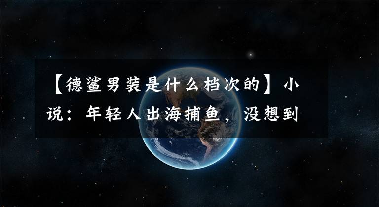 【德鲨男装是什么档次的】小说：年轻人出海捕鱼，没想到收获了一箱黄金和一盒绿宝石。他发财了。