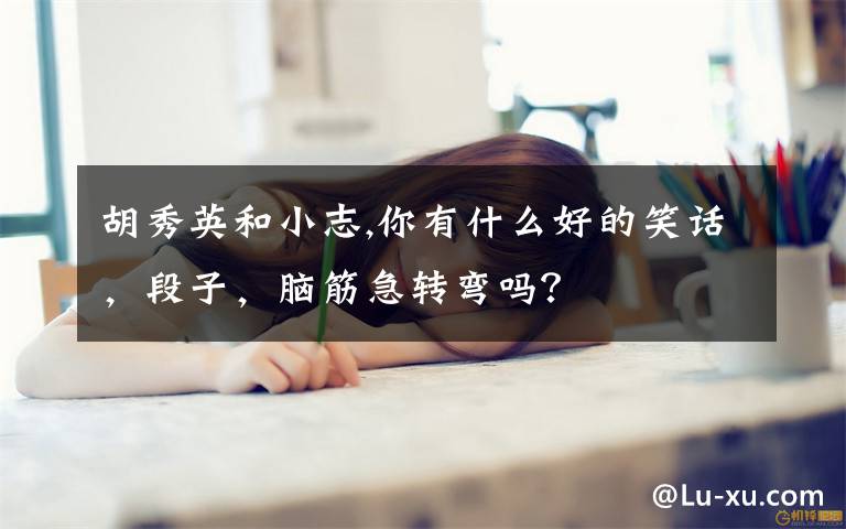 胡秀英和小志,你有什么好的笑话，段子，脑筋急转弯吗？