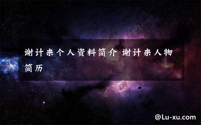 谢计来个人资料简介 谢计来人物简历文章配图