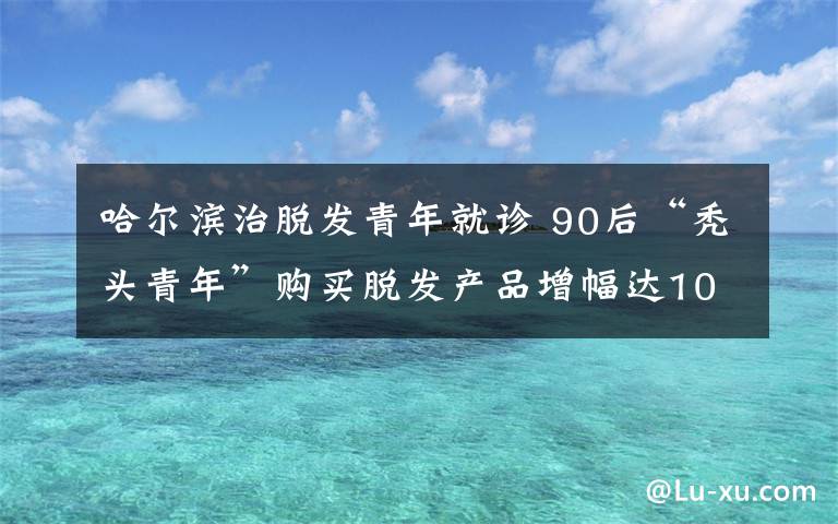 哈尔滨治脱发青年就诊 90后“秃头青年”购买脱发产品增幅达100%，养生观异于前辈