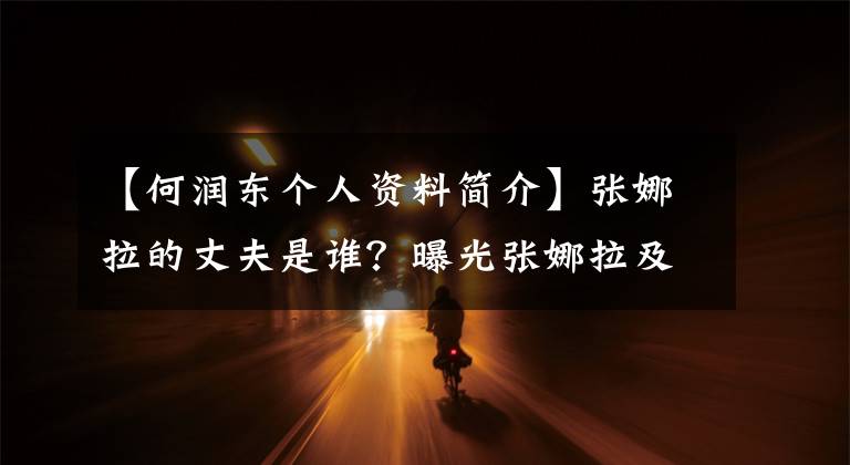 【何润东个人资料简介】张娜拉的丈夫是谁？曝光张娜拉及许隆东电视剧生丁张娜拉简介