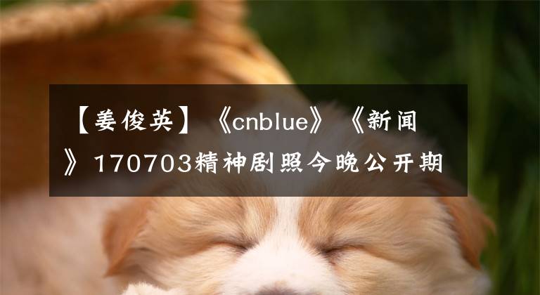 【姜俊英】《cnblue》《新闻》170703精神剧照今晚公开期待姜俊英！