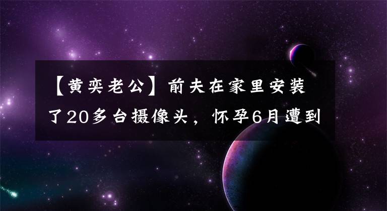 【黄奕老公】前夫在家里安装了20多台摄像头，怀孕6月遭到家暴，黄赫爆料说对方太可怕了。