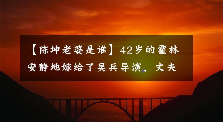 【陈坤老婆是谁】42岁的霍林安静地嫁给了吴兵导演，丈夫不小，家人都是明星