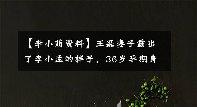 【李小萌资料】王磊妻子露出了李小孟的样子，36岁孕期身材臃肿，事实证明第二个孩子想要女儿。