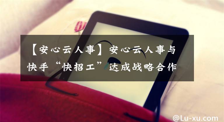 【安心云人事】安心云人事与快手“快招工”达成战略合作，推动蓝领招聘数字化