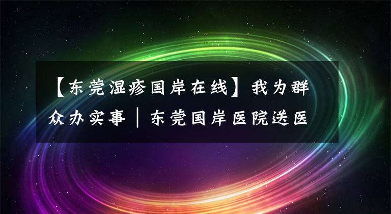 【东莞湿疹国岸在线】我为群众办实事｜东莞国岸医院送医上门，志愿服务温暖社区群众