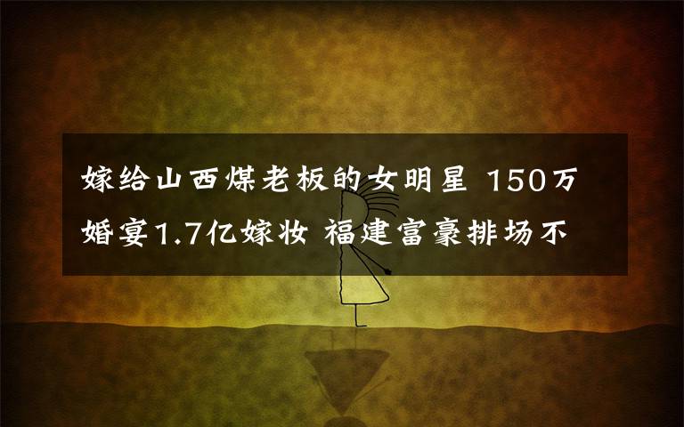 嫁给山西煤老板的女明星 150万婚宴1.7亿嫁妆 福建富豪排场不输山西煤老板