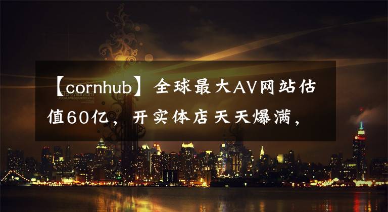 【cornhub】全球最大AV网站估值60亿，开实体店天天爆满，还用VR解锁新姿势！