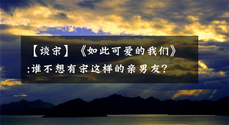 【谈宋】《如此可爱的我们》:谁不想有宋这样的亲男友？