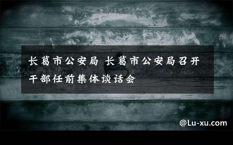 长葛市公安局 长葛市公安局召开干部任前集体谈话会