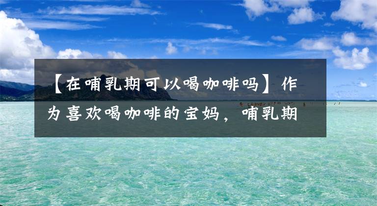 【在哺乳期可以喝咖啡吗】作为喜欢喝咖啡的宝妈，哺乳期能不能喝咖啡呢？我来帮你解答