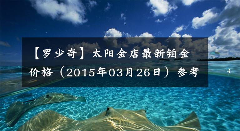 【罗少奇】太阳金店最新铂金价格（2015年03月26日）参考价格