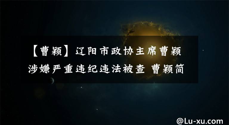 【曹颖】辽阳市政协主席曹颖涉嫌严重违纪违法被查 曹颖简历