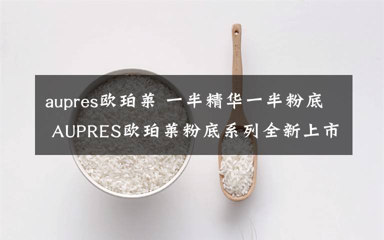 aupres欧珀莱 一半精华一半粉底 AUPRES欧珀莱粉底系列全新上市