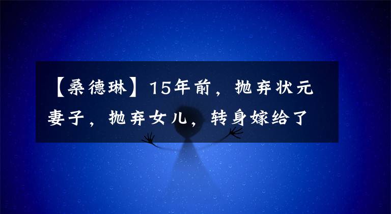 【桑德琳】15年前，抛弃状元妻子，抛弃女儿，转身嫁给了15岁的朱云，桑德琳的报复手段真是痛快。