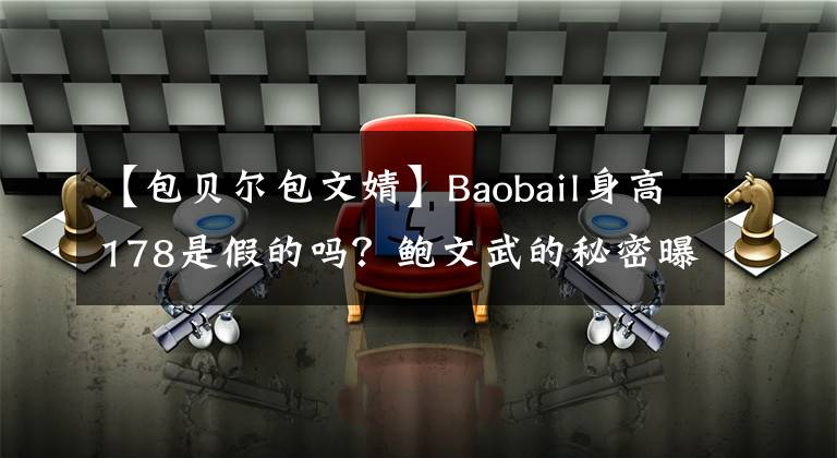 【包贝尔包文婧】Baobail身高178是假的吗？鲍文武的秘密曝光只有173.5，杜春直通结束