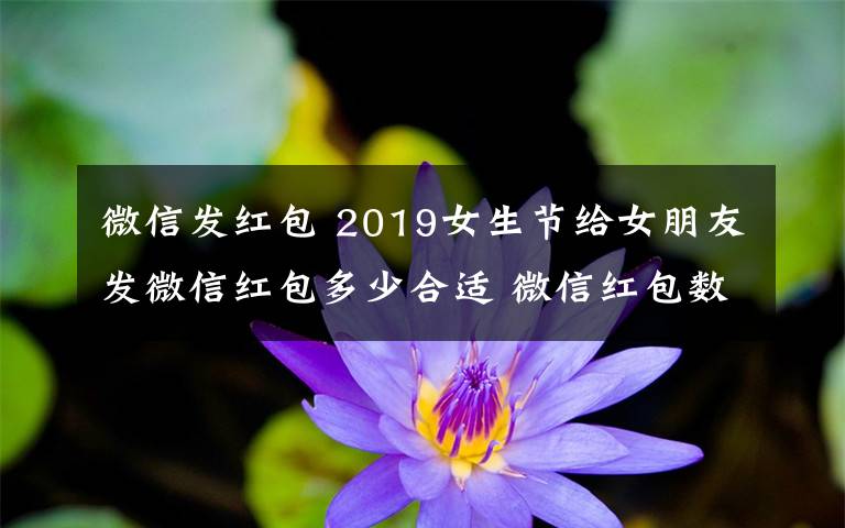 微信发红包 2019女生节给女朋友发微信红包多少合适 微信红包数字的含义