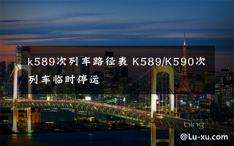 k589次列车路径表 K589/K590次列车临时停运