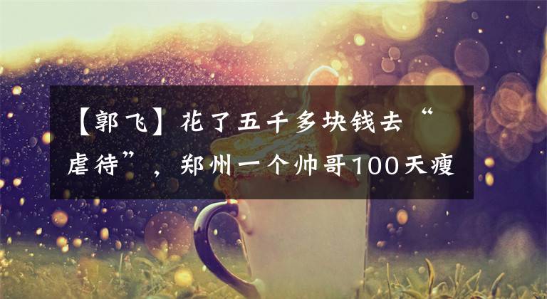 【郭飞】花了五千多块钱去“虐待”，郑州一个帅哥100天瘦了13公斤，竟然中毒了。