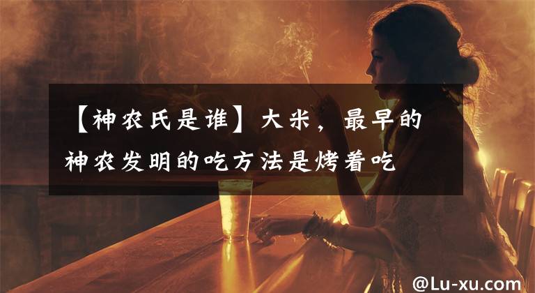 【神农氏是谁】大米，最早的神农发明的吃方法是烤着吃