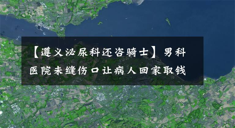 【遵义泌尿科还咨骑士】男科医院未缝伤口让病人回家取钱 手术台上又让刷卡