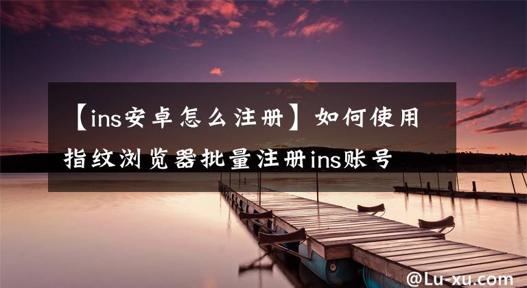 【ins安卓怎么注册】如何使用指纹浏览器批量注册ins账号