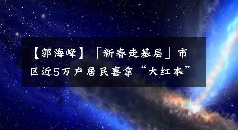 【郭海峰】「新春走基层」市区近5万户居民喜拿“大红本”