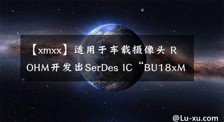 【xmxx】适用于车载摄像头 ROHM开发出SerDes IC“BU18xMxx-C”