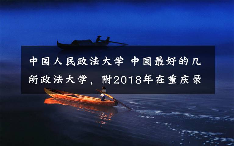 中国人民政法大学 中国最好的几所政法大学，附2018年在重庆录取最低分