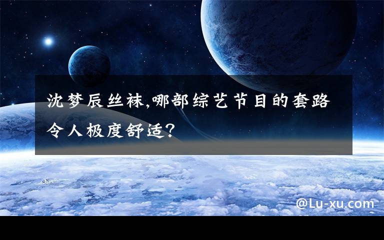 沈梦辰丝袜,哪部综艺节目的套路令人极度舒适？