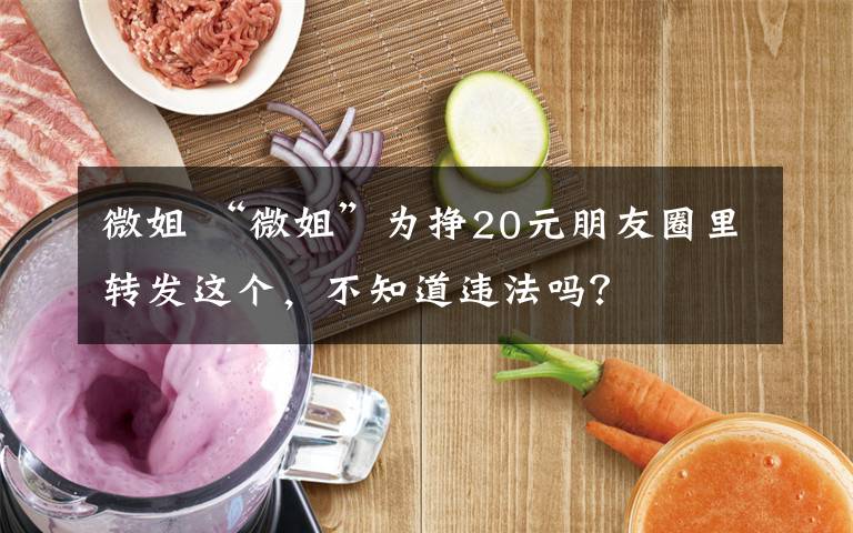 微姐 “微姐”为挣20元朋友圈里转发这个，不知道违法吗？