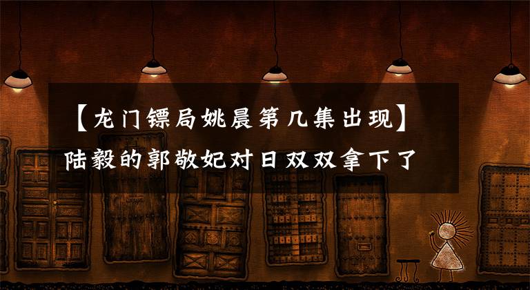 【龙门镖局姚晨第几集出现】陆毅的郭敬妃对日双双拿下了宝氏姐妹，郭敬妃坦率地说。我在大学一年级的时候想象结婚