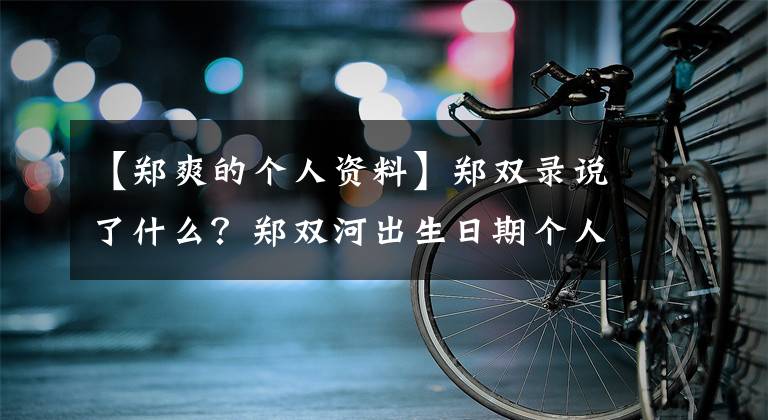 【郑爽的个人资料】郑双录说了什么？郑双河出生日期个人信息背景介绍