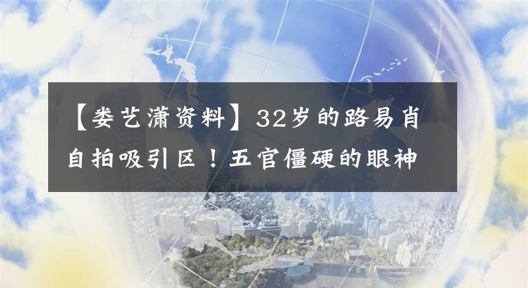 【娄艺潇资料】32岁的路易肖自拍吸引区！五官僵硬的眼神生硬，下巴太尖，成了锥子脸