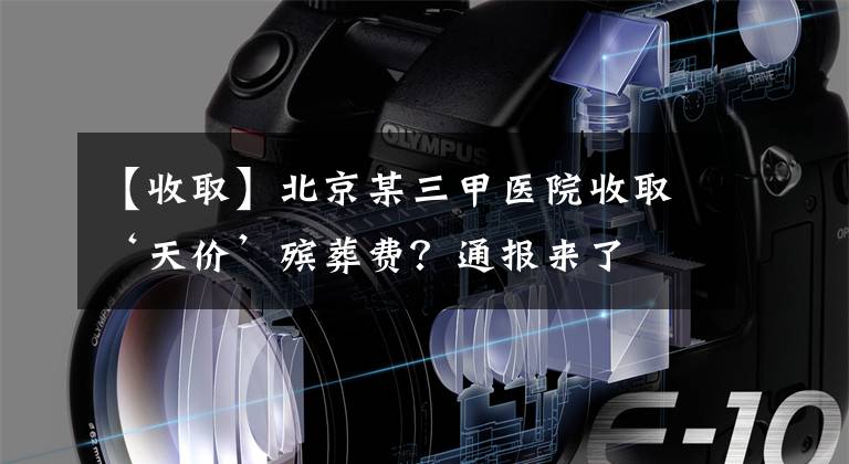 【收取】北京某三甲医院收取‘天价’殡葬费？通报来了