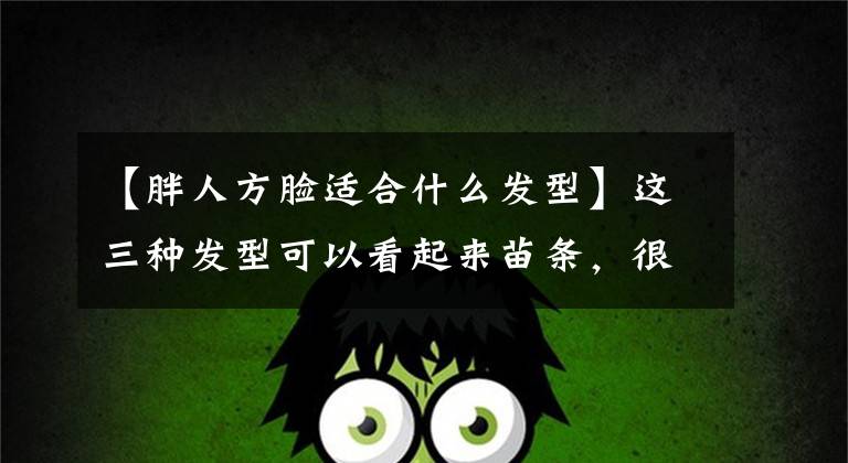 【胖人方脸适合什么发型】这三种发型可以看起来苗条，很适合圆脸、大脸和方脸